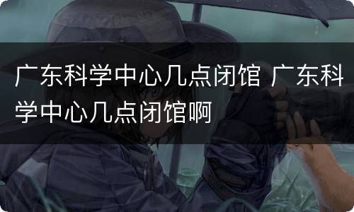 广东科学中心几点闭馆 广东科学中心几点闭馆啊