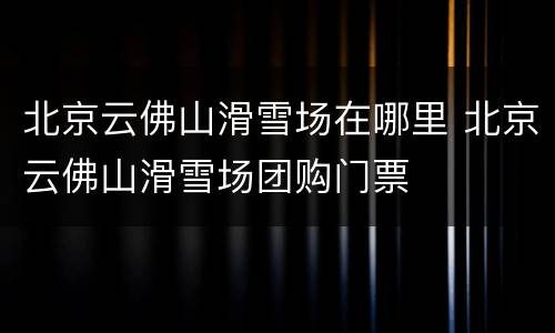 北京云佛山滑雪场在哪里 北京云佛山滑雪场团购门票
