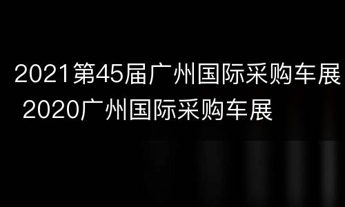 2021第45届广州国际采购车展 2020广州国际采购车展