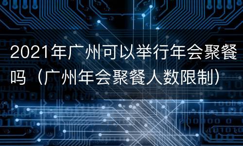 2021年广州可以举行年会聚餐吗（广州年会聚餐人数限制）