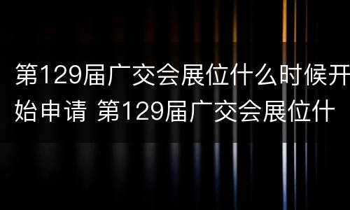 第129届广交会展位什么时候开始申请 第129届广交会展位什么时候开始申请的