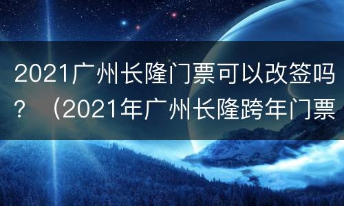 2021广州长隆门票可以改签吗？（2021年广州长隆跨年门票）