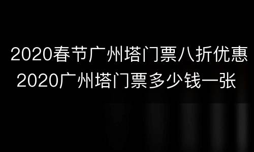 2020春节广州塔门票八折优惠 2020广州塔门票多少钱一张
