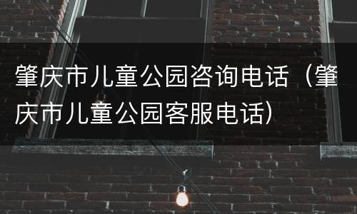 肇庆市儿童公园咨询电话（肇庆市儿童公园客服电话）