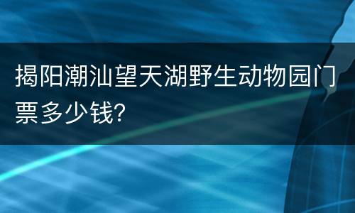 揭阳潮汕望天湖野生动物园门票多少钱？