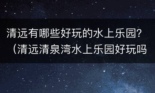 清远有哪些好玩的水上乐园？（清远清泉湾水上乐园好玩吗）