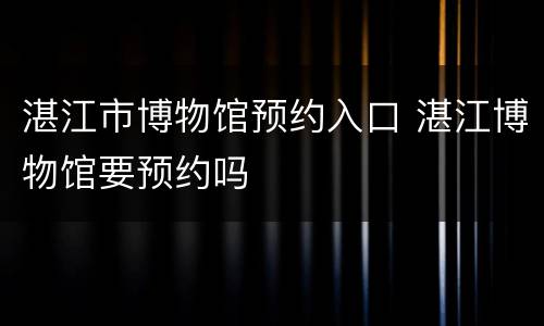湛江市博物馆预约入口 湛江博物馆要预约吗