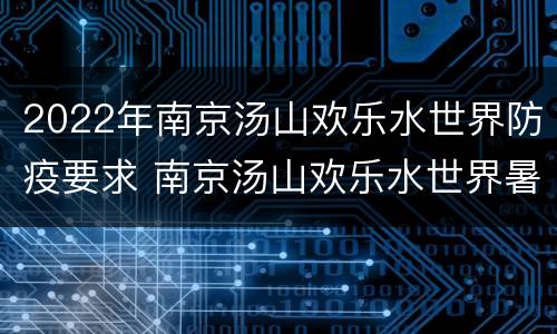 2022年南京汤山欢乐水世界防疫要求 南京汤山欢乐水世界暑假工
