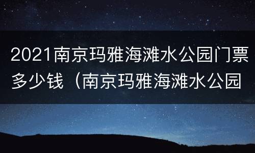 2021南京玛雅海滩水公园门票多少钱（南京玛雅海滩水公园什么时候开业）