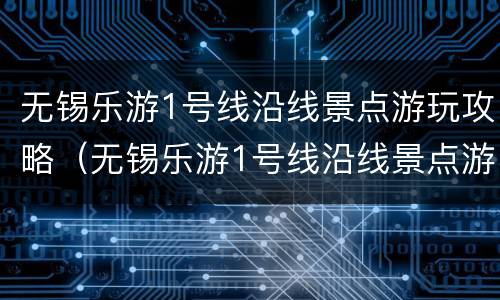 无锡乐游1号线沿线景点游玩攻略（无锡乐游1号线沿线景点游玩攻略图）