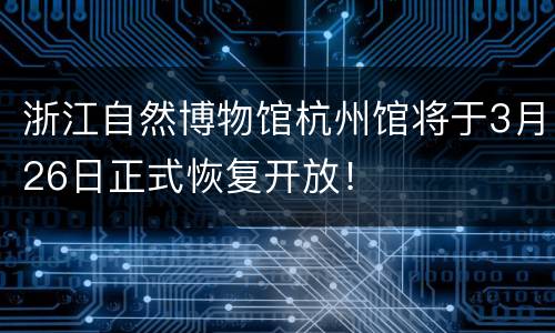 浙江自然博物馆杭州馆将于3月26日正式恢复开放！