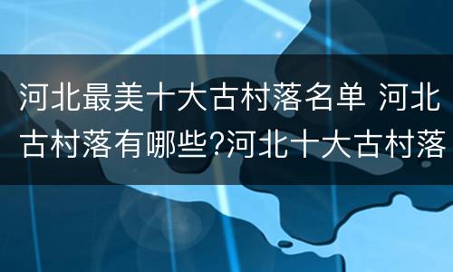 河北最美十大古村落名单 河北古村落有哪些?河北十大古村落
