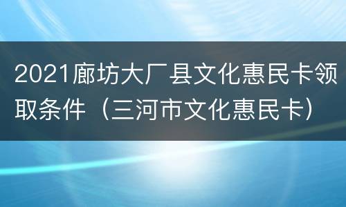 2021廊坊大厂县文化惠民卡领取条件（三河市文化惠民卡）