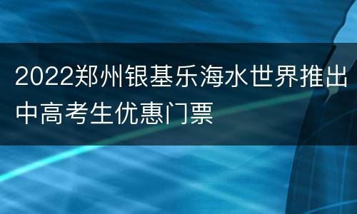 2022郑州银基乐海水世界推出中高考生优惠门票