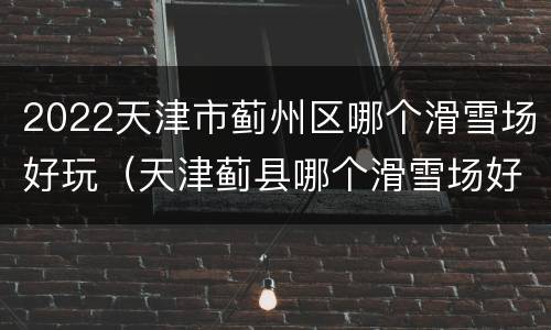 2022天津市蓟州区哪个滑雪场好玩（天津蓟县哪个滑雪场好玩）