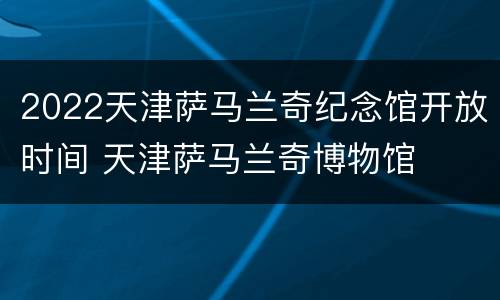2022天津萨马兰奇纪念馆开放时间 天津萨马兰奇博物馆