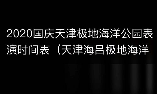 2020国庆天津极地海洋公园表演时间表（天津海昌极地海洋世界表演的时间间隔）