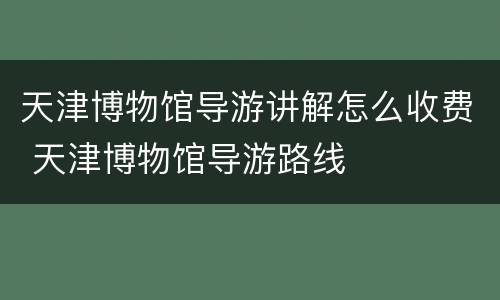 天津博物馆导游讲解怎么收费 天津博物馆导游路线