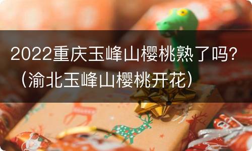2022重庆玉峰山樱桃熟了吗？（渝北玉峰山樱桃开花）