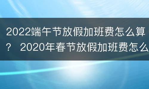 2022端午节放假加班费怎么算？ 2020年春节放假加班费怎么算