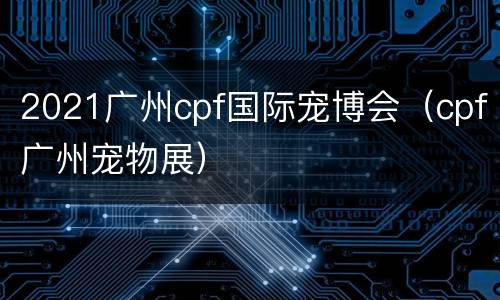 2021广州cpf国际宠博会（cpf广州宠物展）