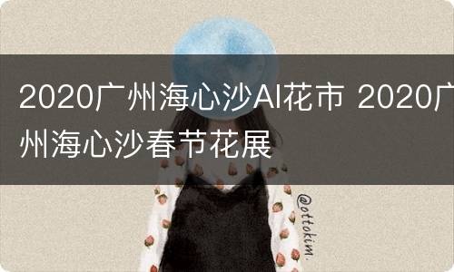 2020广州海心沙AI花市 2020广州海心沙春节花展