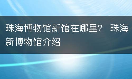 珠海博物馆新馆在哪里？ 珠海新博物馆介绍