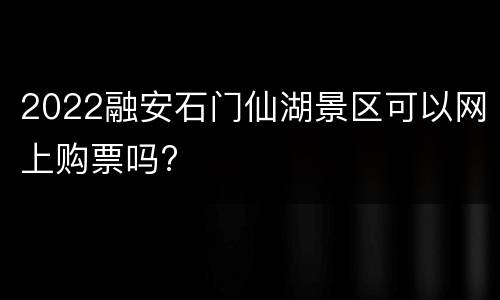 2022融安石门仙湖景区可以网上购票吗?