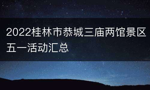 2022桂林市恭城三庙两馆景区五一活动汇总