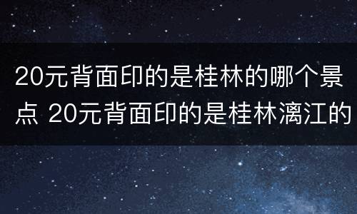 20元背面印的是桂林的哪个景点 20元背面印的是桂林漓江的哪个景点
