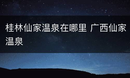 桂林仙家温泉在哪里 广西仙家温泉