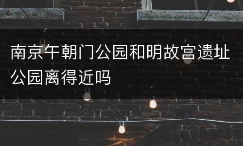 南京午朝门公园和明故宫遗址公园离得近吗