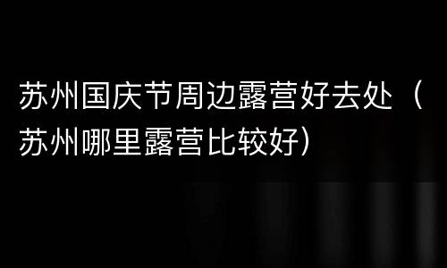苏州国庆节周边露营好去处（苏州哪里露营比较好）