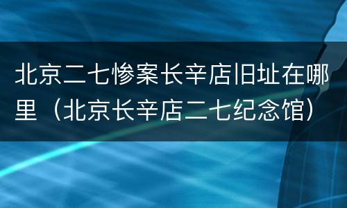 北京二七惨案长辛店旧址在哪里（北京长辛店二七纪念馆）
