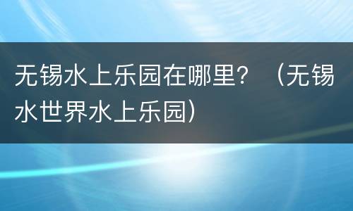 无锡水上乐园在哪里？（无锡水世界水上乐园）