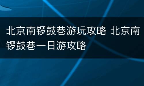 北京南锣鼓巷游玩攻略 北京南锣鼓巷一日游攻略