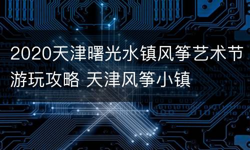 2020天津曙光水镇风筝艺术节游玩攻略 天津风筝小镇
