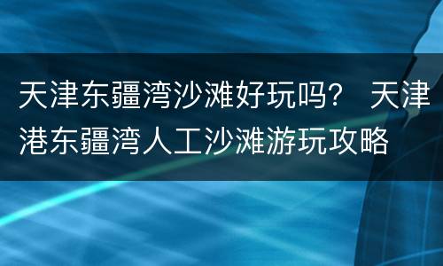 天津东疆湾沙滩好玩吗？ 天津港东疆湾人工沙滩游玩攻略
