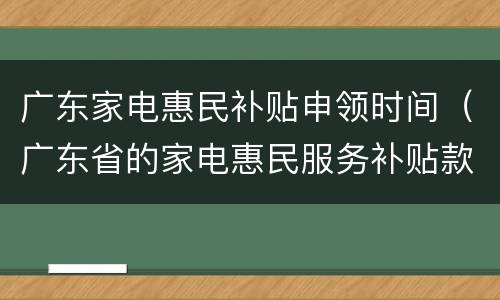 广东家电惠民补贴申领时间（广东省的家电惠民服务补贴款如果到帐）