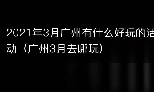 2021年3月广州有什么好玩的活动（广州3月去哪玩）