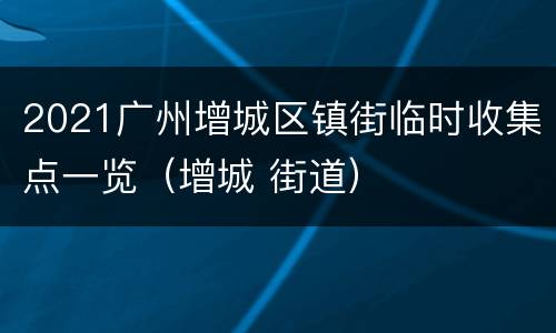 2021广州增城区镇街临时收集点一览（增城 街道）