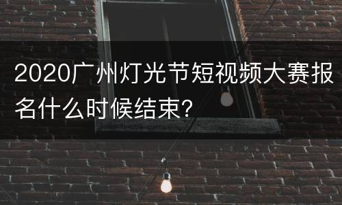 2020广州灯光节短视频大赛报名什么时候结束？