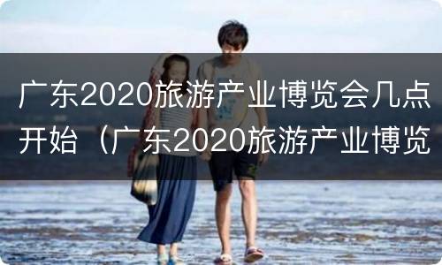 广东2020旅游产业博览会几点开始（广东2020旅游产业博览会几点开始举行）