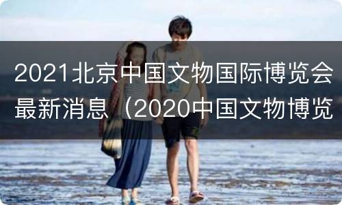 2021北京中国文物国际博览会最新消息（2020中国文物博览会）