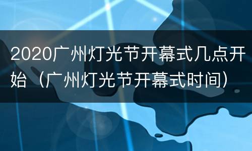 2020广州灯光节开幕式几点开始（广州灯光节开幕式时间）