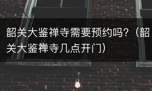 韶关大鉴禅寺需要预约吗?（韶关大鉴禅寺几点开门）