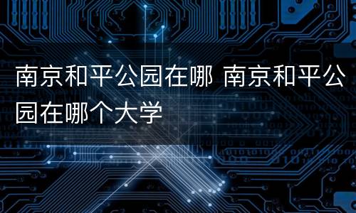 南京和平公园在哪 南京和平公园在哪个大学