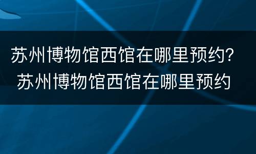 苏州博物馆西馆在哪里预约？ 苏州博物馆西馆在哪里预约