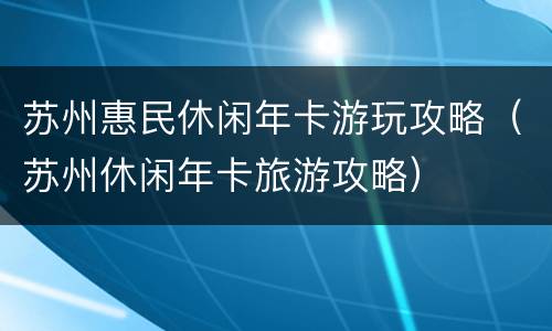 苏州惠民休闲年卡游玩攻略（苏州休闲年卡旅游攻略）