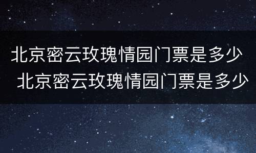 北京密云玫瑰情园门票是多少 北京密云玫瑰情园门票是多少